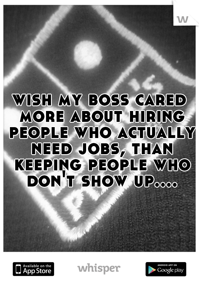 wish my boss cared more about hiring people who actually need jobs, than keeping people who don't show up....