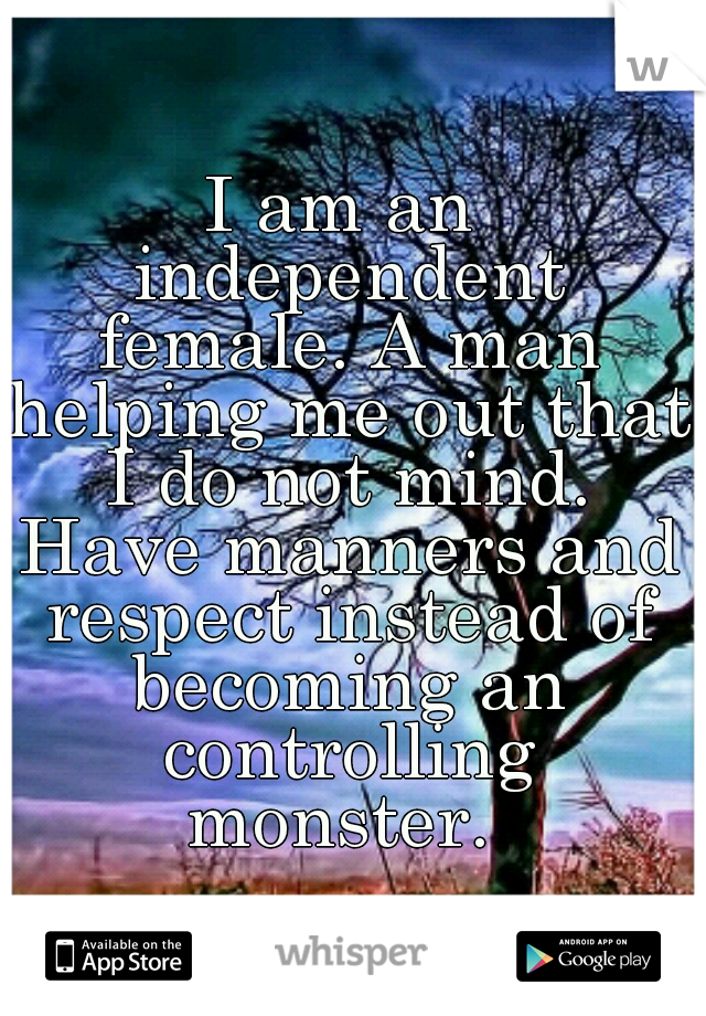 I am an independent female. A man helping me out that I do not mind. Have manners and respect instead of becoming an controlling monster. 
