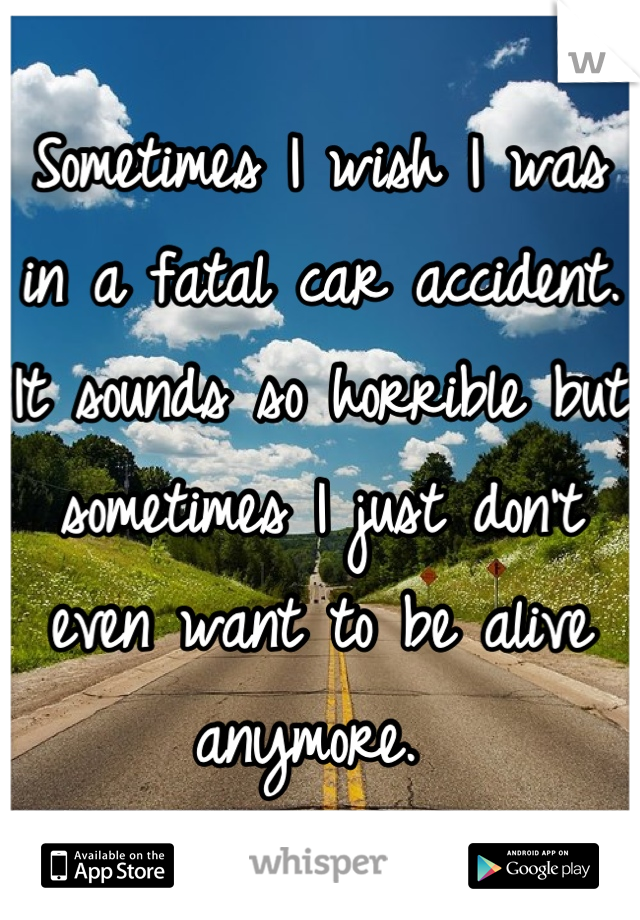 Sometimes I wish I was in a fatal car accident. It sounds so horrible but sometimes I just don't even want to be alive anymore. 