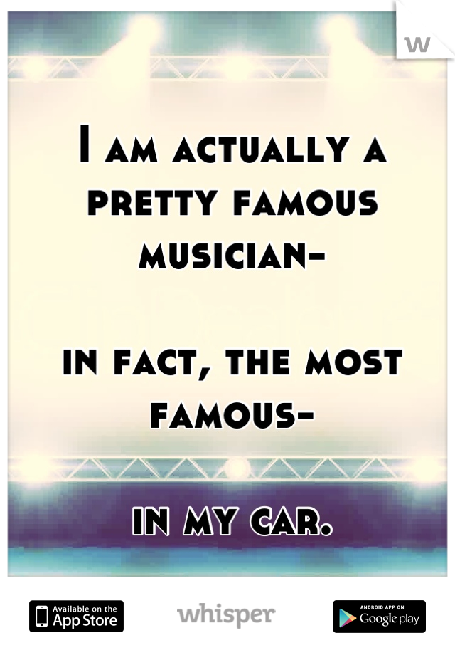 I am actually a pretty famous musician-

in fact, the most famous-

in my car.