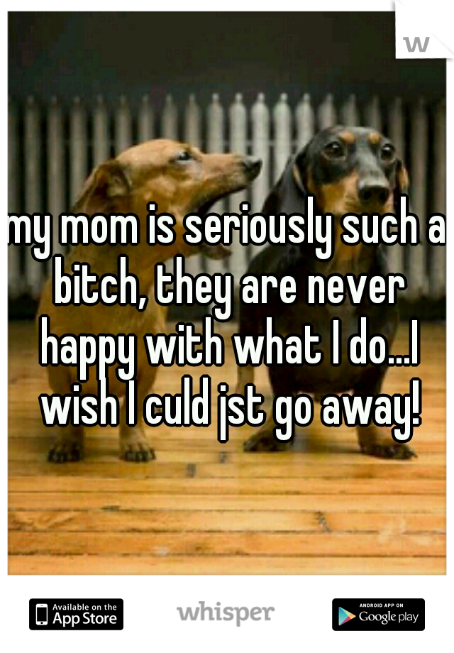 my mom is seriously such a bitch, they are never happy with what I do...I wish I culd jst go away!