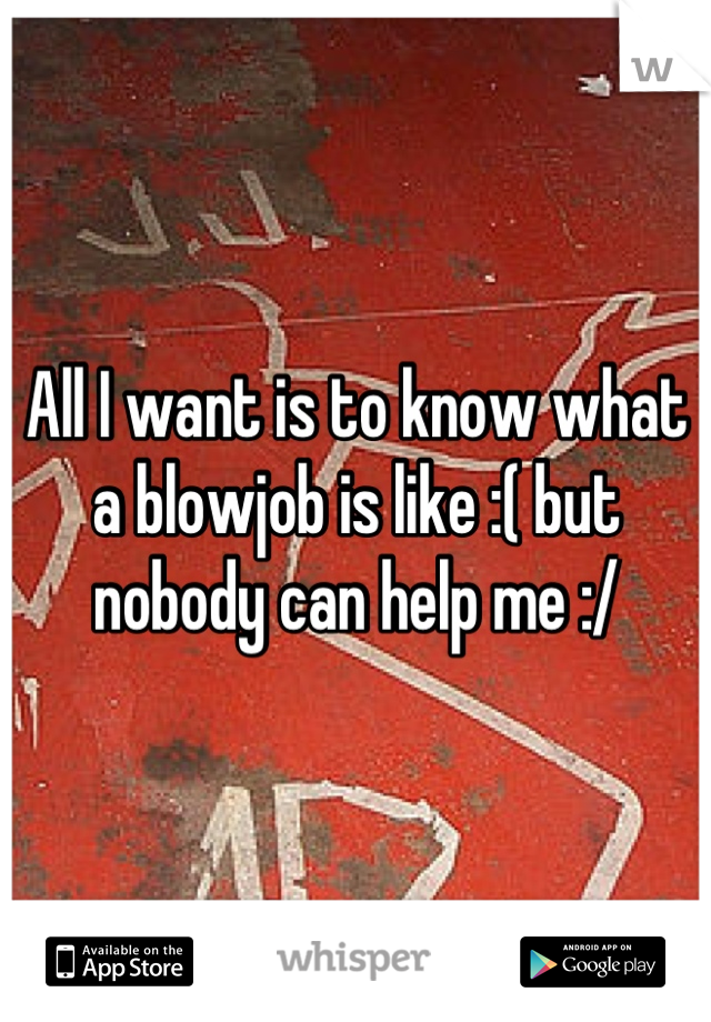All I want is to know what a blowjob is like :( but nobody can help me :/