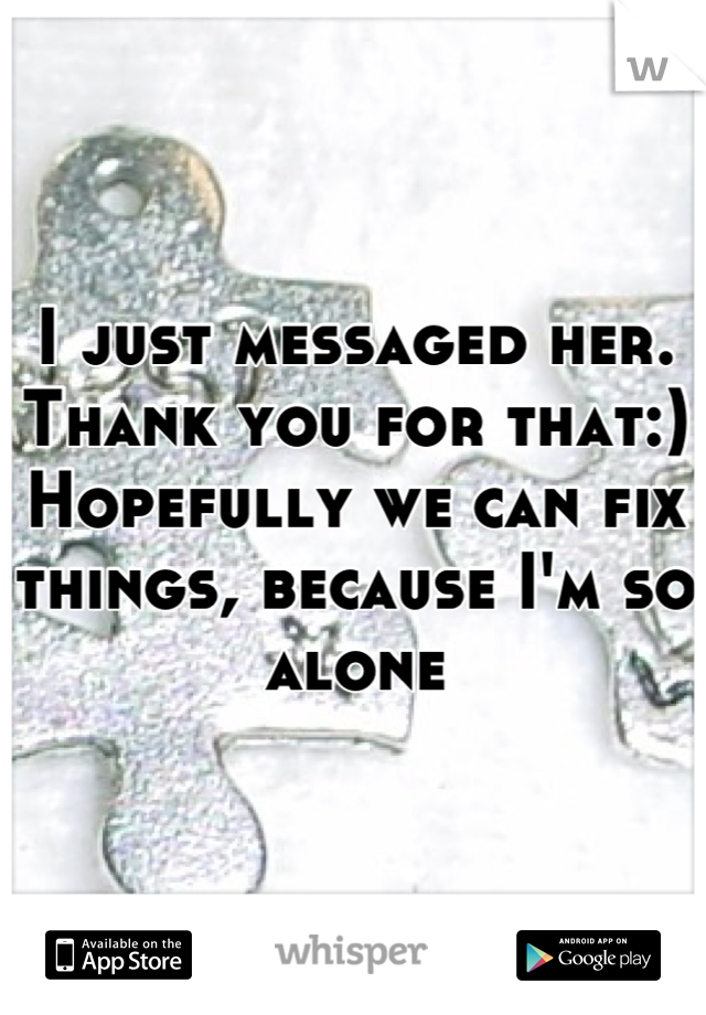 I just messaged her. Thank you for that:) 
Hopefully we can fix things, because I'm so alone