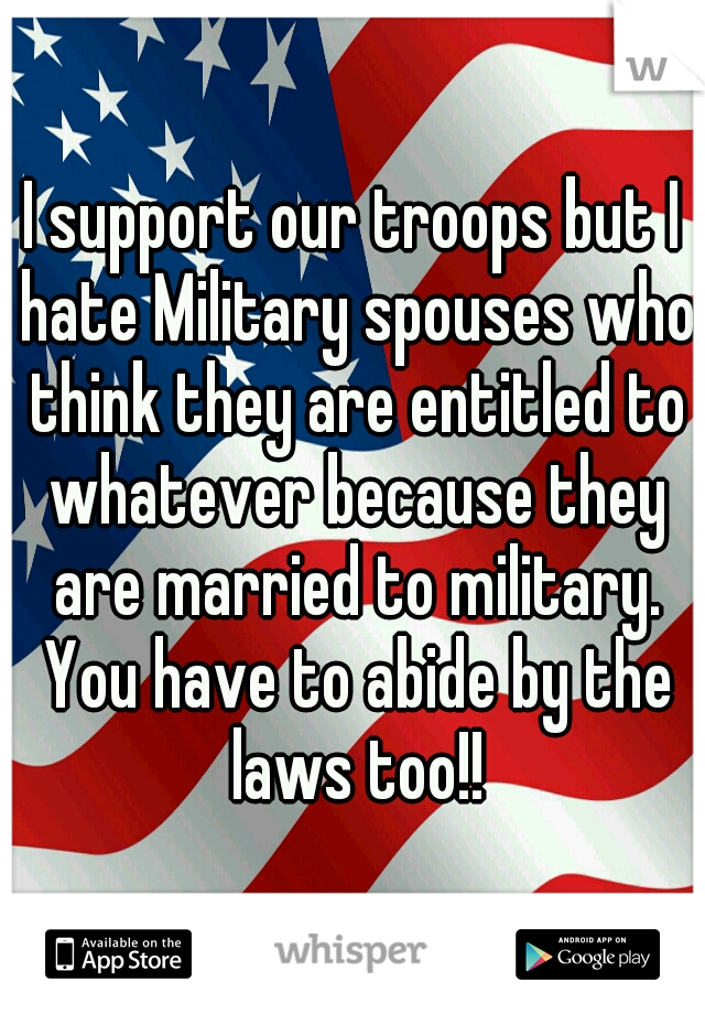 I support our troops but I hate Military spouses who think they are entitled to whatever because they are married to military. You have to abide by the laws too!!