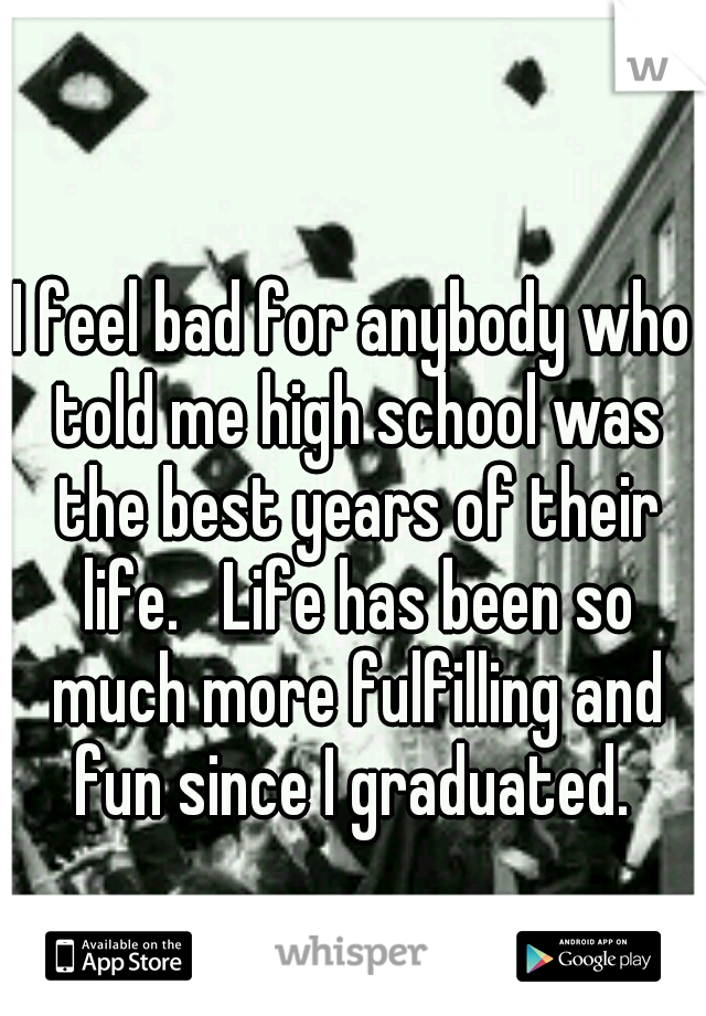 I feel bad for anybody who told me high school was the best years of their life.   Life has been so much more fulfilling and fun since I graduated. 