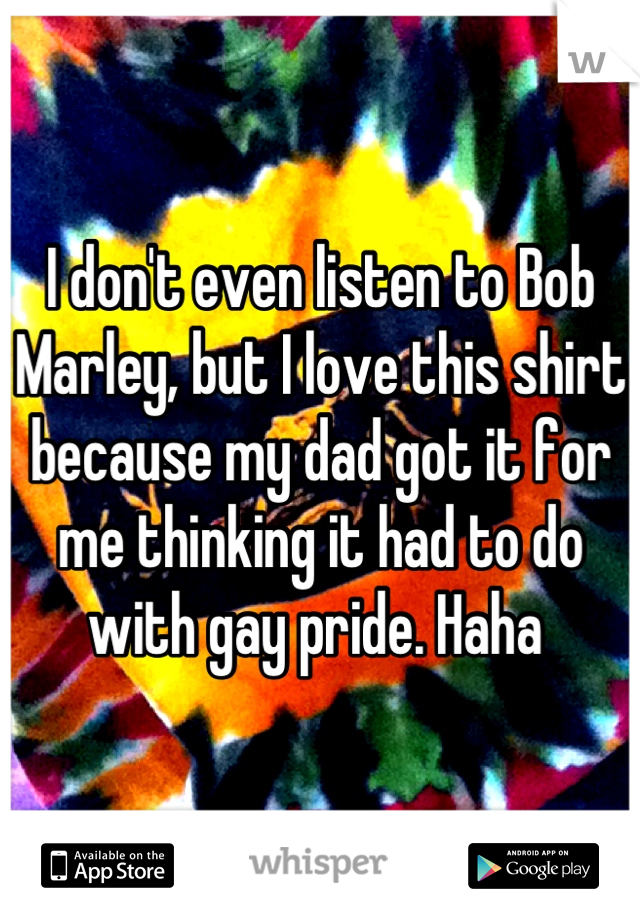I don't even listen to Bob Marley, but I love this shirt because my dad got it for me thinking it had to do with gay pride. Haha 