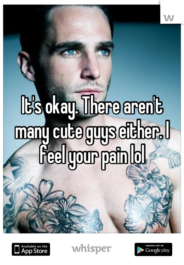 It's okay. There aren't many cute guys either. I feel your pain lol