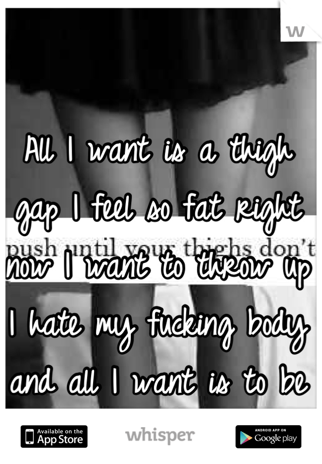 All I want is a thigh gap I feel so fat right now I want to throw up I hate my fucking body and all I want is to be 90-100 pounds.