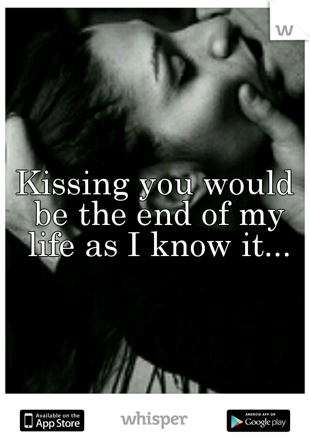 Kissing you would be the end of my life as I know it...