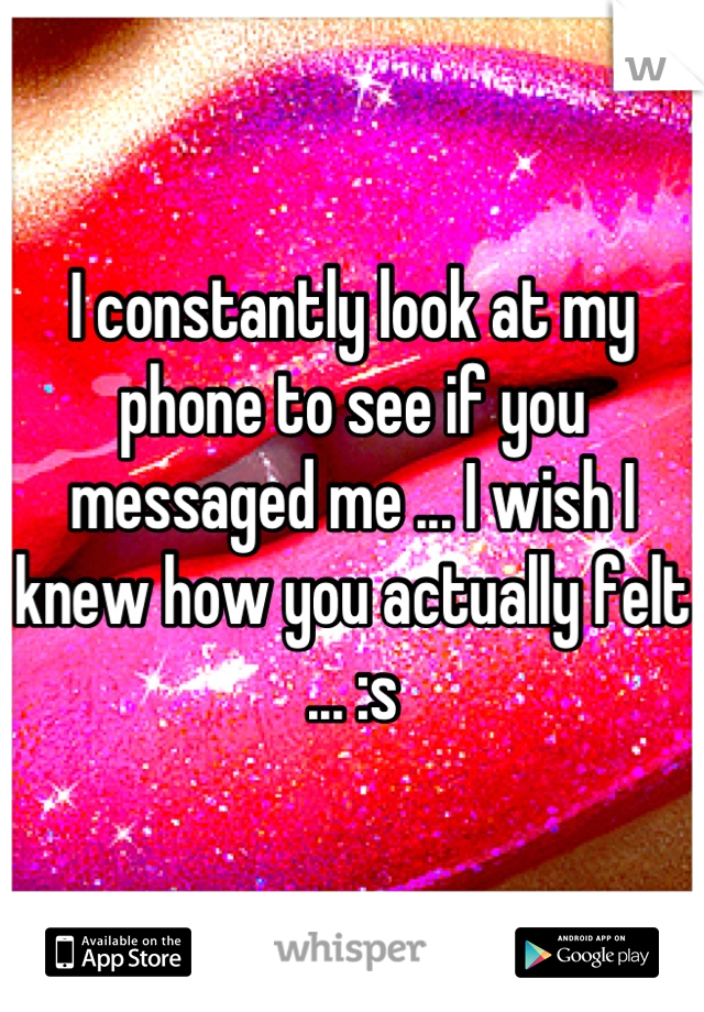 I constantly look at my phone to see if you messaged me ... I wish I knew how you actually felt ... :s