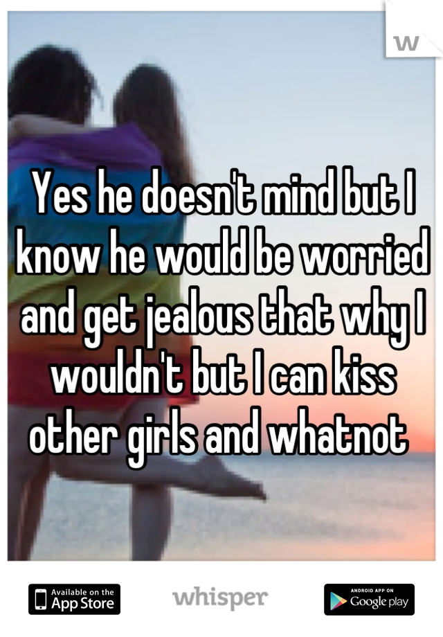 Yes he doesn't mind but I know he would be worried and get jealous that why I wouldn't but I can kiss other girls and whatnot 