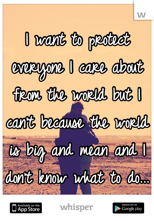 I want to protect everyone I care about from the world but I can't because the world is big and mean and I don't know what to do...