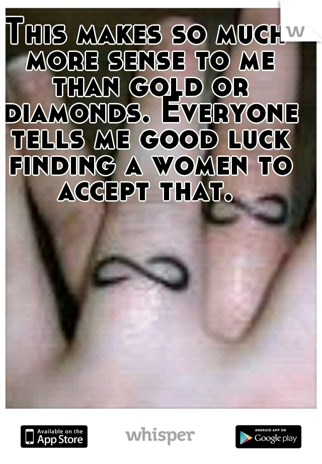 This makes so much more sense to me than gold or diamonds. Everyone tells me good luck finding a women to accept that. 