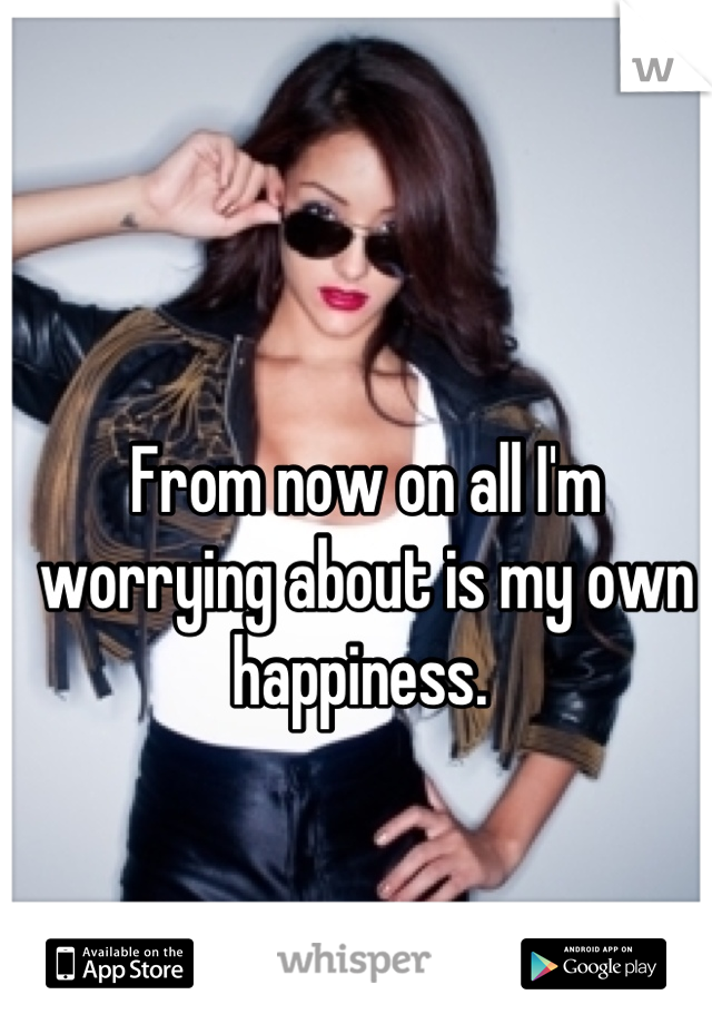 From now on all I'm worrying about is my own happiness. 