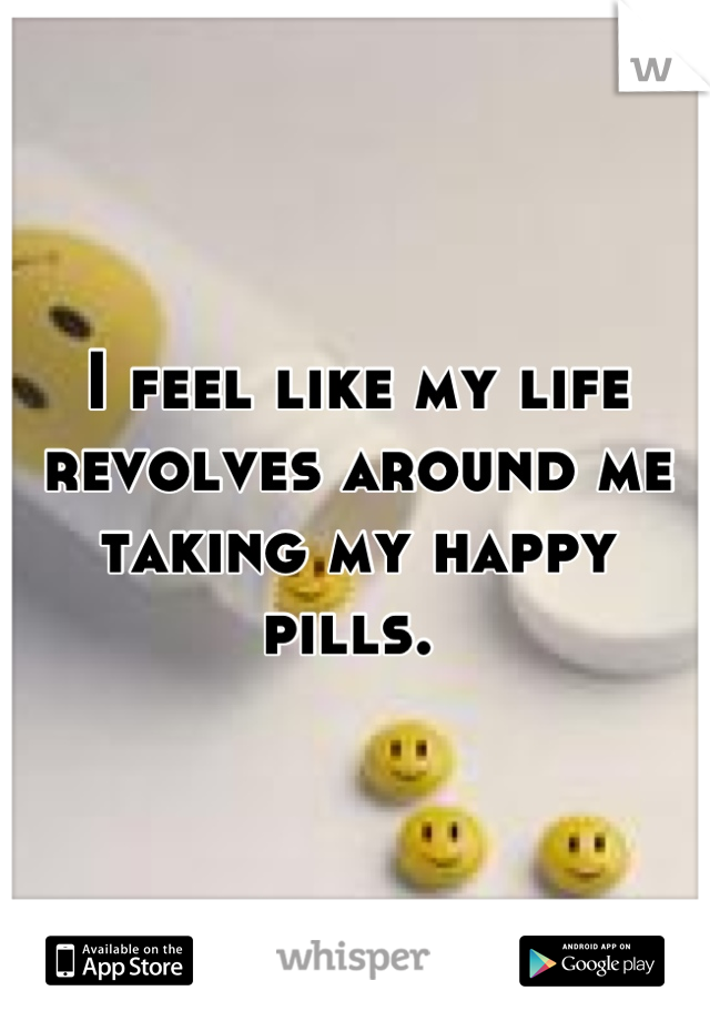 I feel like my life revolves around me taking my happy pills. 