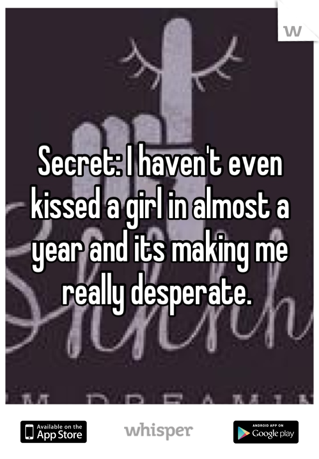 Secret: I haven't even kissed a girl in almost a year and its making me really desperate. 