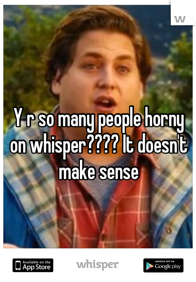Y r so many people horny on whisper???? It doesn't make sense