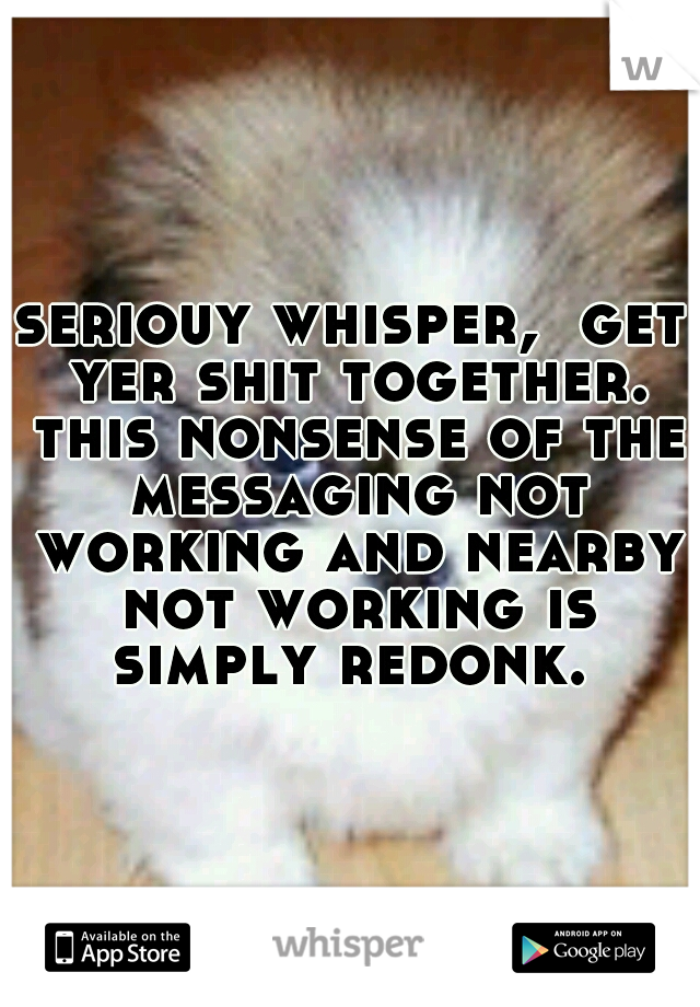 seriouy whisper,  get yer shit together. this nonsense of the messaging not working and nearby not working is simply redonk. 