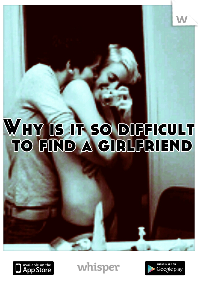 Why is it so difficult to find a girlfriend?