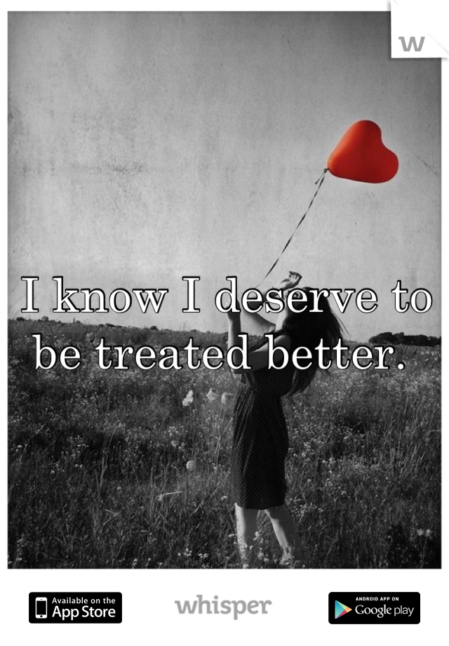 I know I deserve to be treated better. 