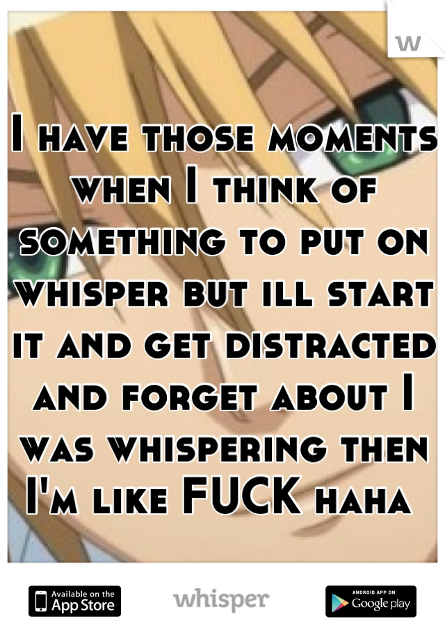 I have those moments when I think of something to put on whisper but ill start it and get distracted and forget about I was whispering then I'm like FUCK haha 