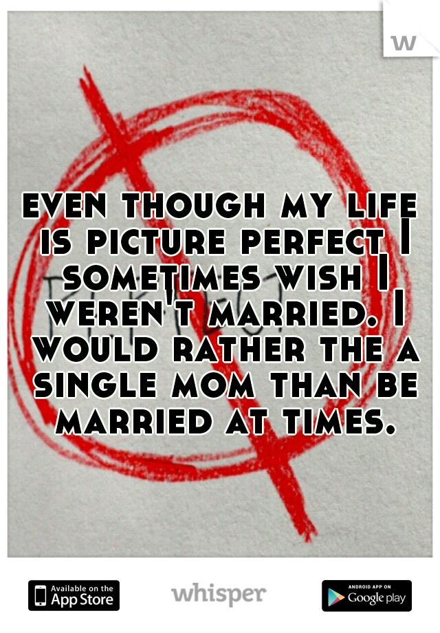 even though my life is picture perfect I sometimes wish I weren't married. I would rather the a single mom than be married at times.
