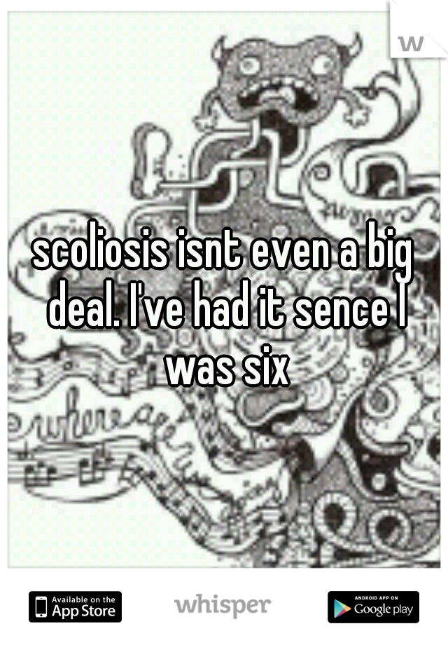 scoliosis isnt even a big deal. I've had it sence I was six