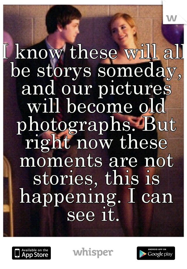 I know these will all be storys someday, and our pictures will become old photographs. But right now these moments are not stories, this is happening. I can see it. 