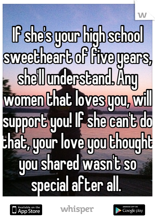 If she's your high school sweetheart of five years, she'll understand. Any women that loves you, will support you! If she can't do that, your love you thought you shared wasn't so special after all. 