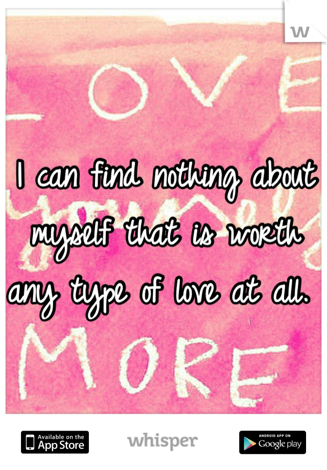 I can find nothing about myself that is worth any type of love at all. 