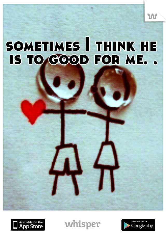 sometimes I think he is to good for me. .