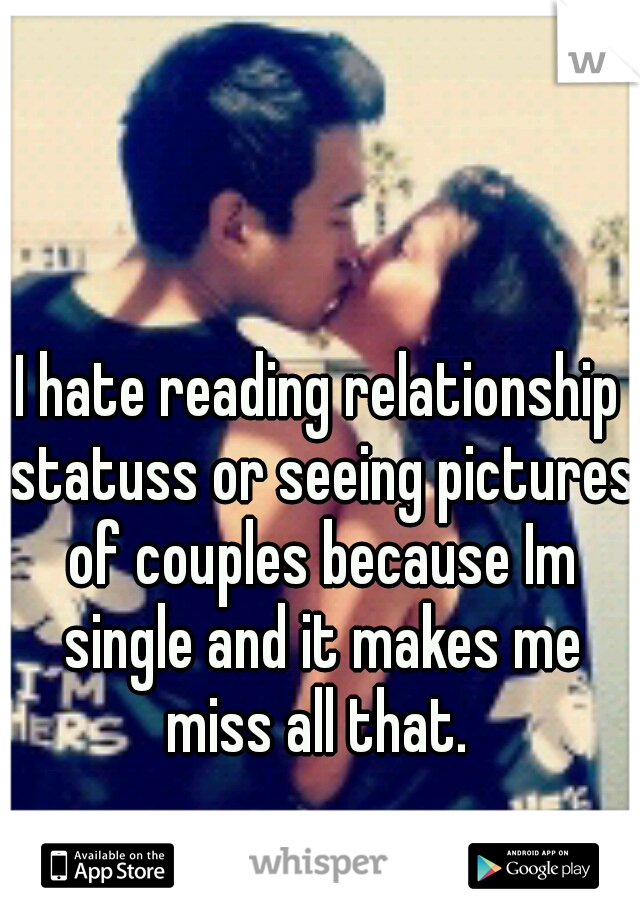 I hate reading relationship statuss or seeing pictures of couples because Im single and it makes me miss all that. 