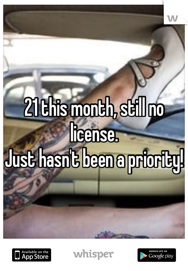 21 this month, still no license.
Just hasn't been a priority!