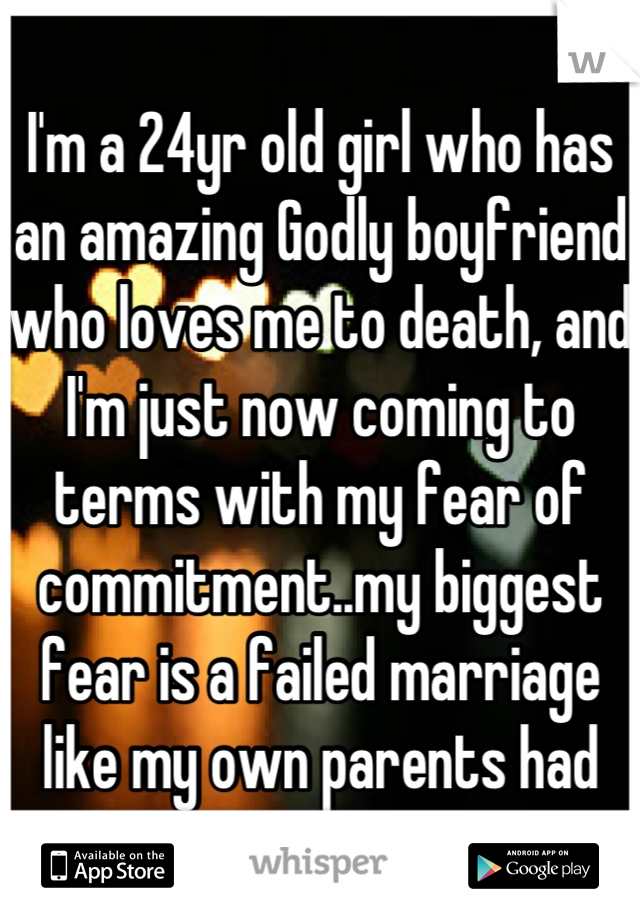 I'm a 24yr old girl who has an amazing Godly boyfriend who loves me to death, and I'm just now coming to terms with my fear of commitment..my biggest fear is a failed marriage like my own parents had