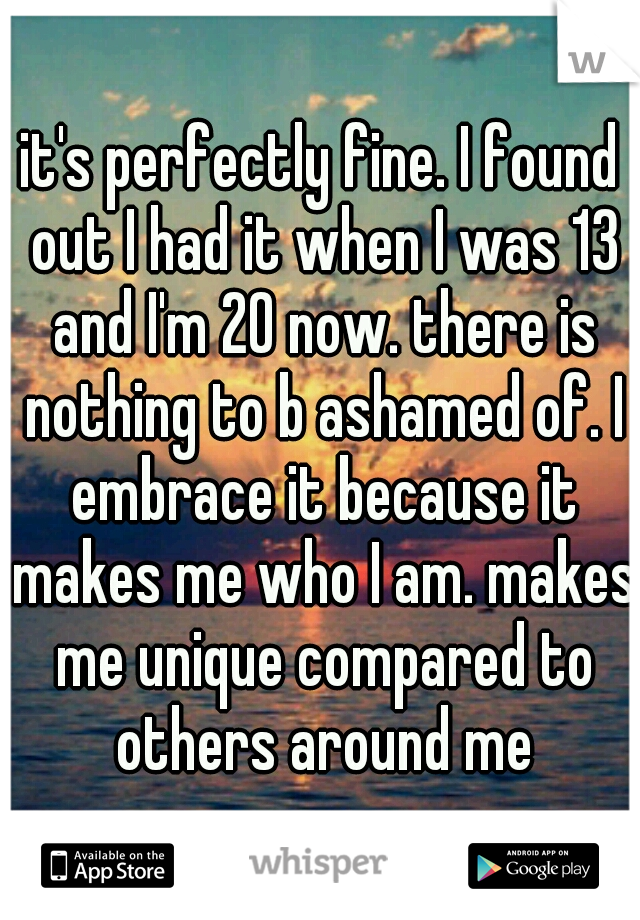 it's perfectly fine. I found out I had it when I was 13 and I'm 20 now. there is nothing to b ashamed of. I embrace it because it makes me who I am. makes me unique compared to others around me