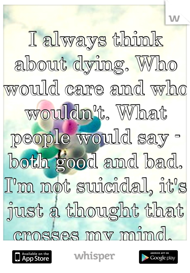 I always think about dying. Who would care and who wouldn't. What people would say - both good and bad. I'm not suicidal, it's just a thought that crosses my mind. 