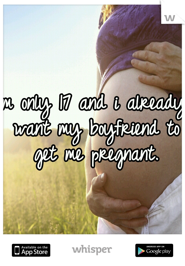 Im only 17 and i already want my boyfriend to get me pregnant.