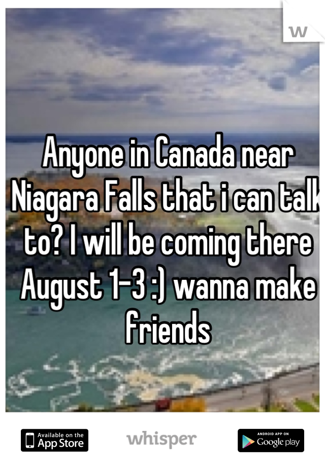 Anyone in Canada near Niagara Falls that i can talk to? I will be coming there August 1-3 :) wanna make friends