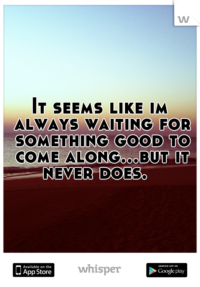 It seems like im always waiting for something good to come along...but it never does. 
