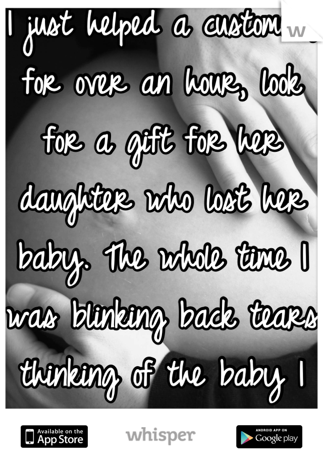 I just helped a customer, for over an hour, look for a gift for her daughter who lost her baby. The whole time I was blinking back tears thinking of the baby I lost in February.