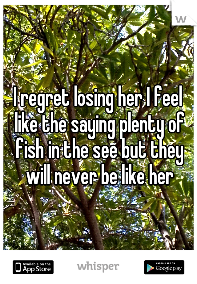 I regret losing her I feel like the saying plenty of fish in the see but they will never be like her