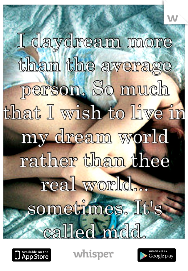 I daydream more than the average person. So much that I wish to live in my dream world rather than thee real world... sometimes. It's called mdd.