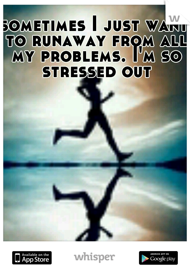 sometimes I just want to runaway from all my problems. I'm so stressed out