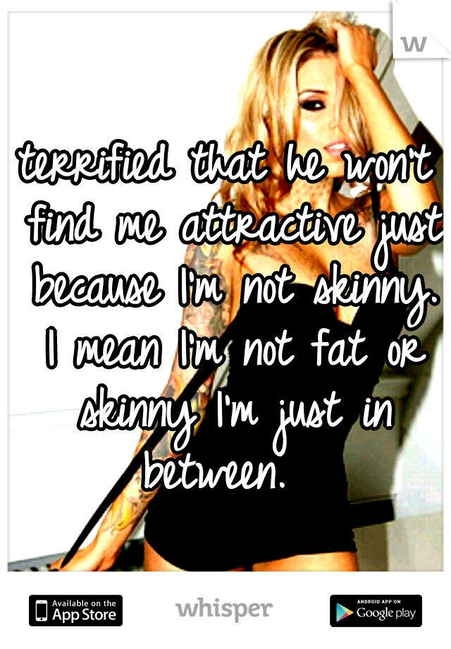 terrified that he won't find me attractive just because I'm not skinny. I mean I'm not fat or skinny I'm just in between.  