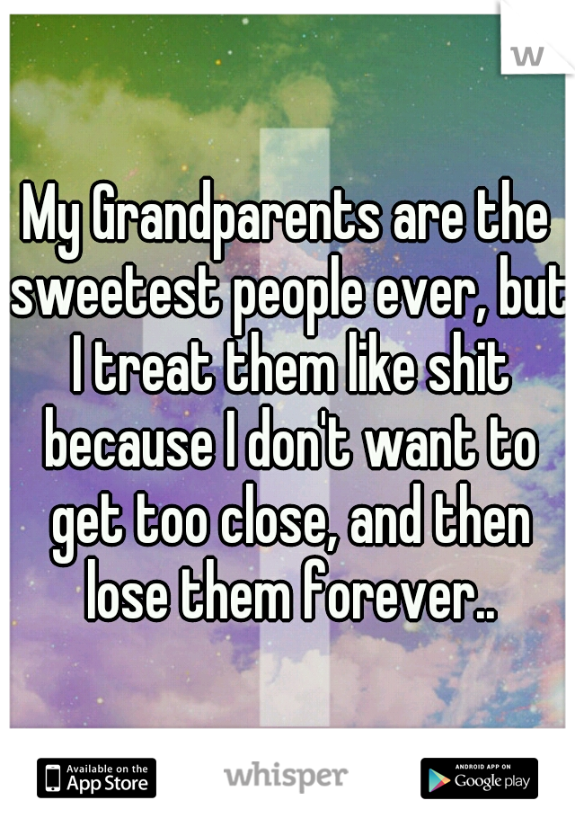 My Grandparents are the sweetest people ever, but I treat them like shit because I don't want to get too close, and then lose them forever..