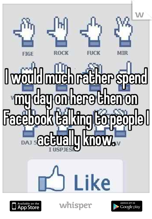 I would much rather spend my day on here then on Facebook talking to people I actually know.