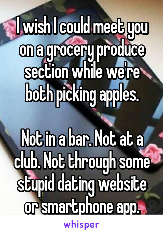 I wish I could meet you on a grocery produce section while we're both picking apples.

Not in a bar. Not at a club. Not through some stupid dating website or smartphone app.