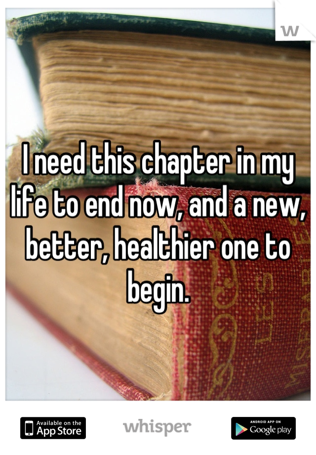 I need this chapter in my life to end now, and a new, better, healthier one to begin.