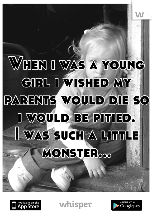 When i was a young girl i wished my parents would die so i would be pitied.
I was such a little monster...