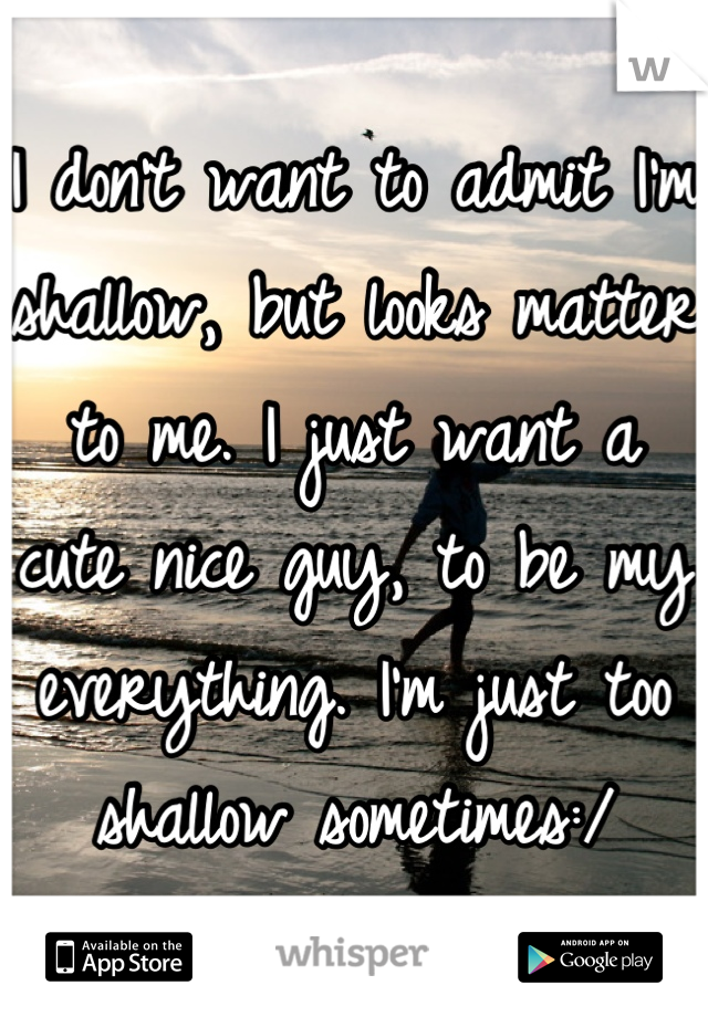 I don't want to admit I'm shallow, but looks matter to me. I just want a cute nice guy, to be my everything. I'm just too shallow sometimes:/